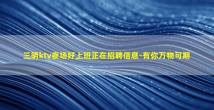 三明ktv夜场好上班正在招聘信息-有你万物可期